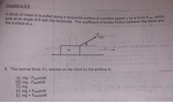 Questions 8-9 A block of mass m is pulled along a horizontal surface at constant speed v by ate blodk acts at an angle of θ with the horizontal. The coefficient the surface is u. t speed v by a force Fapp, which app- 8. The normal force, F, exerted on the block by the surface is: A) mg - FappCose C) mg D) mg + Fappsine E) mg + FappCOse