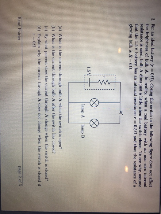 3. For an ideal battery (r- 02), closing the switch in the following figure does not affect the brightness of bulb A. In reality, when a real battery with an non zero internal resistance is used, bulb A dims just a little when the switch closes. To see why, assume that the 1.5V battery has an internal resistance r = 0.5 Ω and that the resistance of a glowing bulb is R- 6S 1.5v÷ : lamp A amp B (a) What is the current through bulb A when the switch is open? (b) What is the current through bulb A after the switch has closed? (c) By what percent does the current through A change when the switch is closed? (d) Explain why the current through A does not change when the switch is closed if page 2 of 5