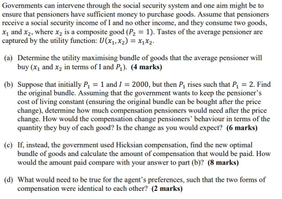 Governments can intervene through the social security system and one aim might be to ensure that pensioners have sufficient money to purchase goods. Assume that pensioners receive a social security income of I and no other income, and they consume two goods, X1 and X2, where X2 is a composite good (P2 = 1). Tastes of the average pensioner are captured by the utility function: U(X1,X2) = x1x2. (a) Determine the utility maximising bundle of goods that the average pensioner will buy (xi and x2 in terms of I and P). (4 marks) (b) Suppose that initially P1 = 1 and 1 = 2000, but then P1 rises such that P1 = 2. Find the original bundle. Assuming that the government wants to keep the pensioners cost of living constant (ensuring the original bundle can be bought after the price change), determine how much compensation pensioners would need after the price change. How would the compensation change pensioners behaviour in terms of the quantity they buy of each good? Is the change as you would expect? (6 marks) (c) If, instead, the government used Hicksian compensation, find the new optimal bundle of goods and calculate the amount of compensation that would be paid. How would the amount paid compare with your answer to part (b)? (8 marks) (d) What would need to be true for the agents preferences, such that the two forms of compensation were identical to each other? (2 marks)