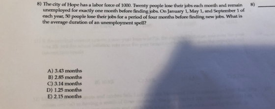 8) The city of Hope has a labor fonce of 1000. Twenty people lose their jobs each month and remain8)_ unemployed for exactly one month before finding jobs. On January 1, May 1, and September 1 of each year, 50 people lose their jobs for a period of four months before finding new jobs. What is the average duration of an unemployment spell? A) 3.43 months B) 2.85 months C) 3.14 months D) 1.25 months E) 2.15 months