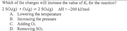 Which of the changes will increase the value of Kc for the reaction? 2 SO2(g) + O2(g) = 2 SO3(g) AH = -200 kJ/mol A. Lowering