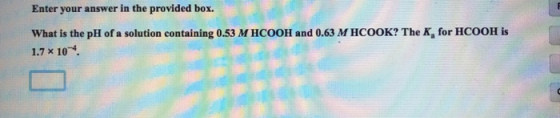 Enter your answer in the provided box. What is the pH of a solution containing 0.53 M HCOOH and 0.63 M HCOOK? The K, for HCOO