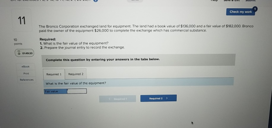 Check my work The Bronco Corporation exchanged land for equipment. The land had a book value of $136,000 and a fair value of $182,000. Bronco paid the owner of the equipment $26,000 to complete the exchange which has commercial substance 10 points Required 1. What is the fair value of the equipment? 2. Prepare the journal entry to record the exchange. Complete this question by entering your answers in the tabs below eBook Print Required 1 Required 2 What is the fair value of the equipment? Fair value References Requlred 1 Required 2 >