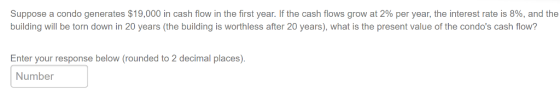 Suppose a condo generates $19,000 in cash flow in the first year. If the cash flows grow at 2% per year, the interest rate is 8%, and the building will be torn down in 20 years (the building is worthless after 20 years), what is the present value of the condos cash flow? Enter your response below (rounded to 2 decimal places). Number