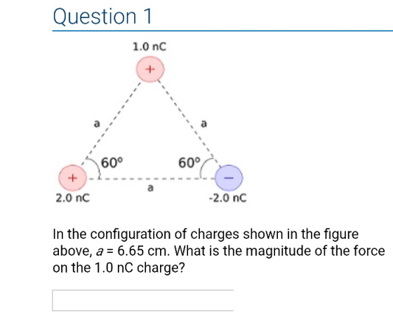 Question 1 1.0 nC 60° 600 2.0 nC 2.0 nC In the configuration of charges shown in the figure above, a -6.65 cm. What is the magnitude of the force on the 1.0 nC charge?