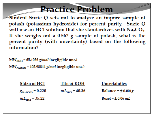 Practice Problem udent Suzie Q sets out to analyze an impure sample of potash (potassium hydroxide) for percent purity. Suzie Q will use an HCl solution that she standardizes with Na2CO3 If she weighs out a 0.562 g sample of potash, what is the percent purity (with uncertainty) based on the following information? MWKoH 65.1056 g/mol (negligible unc.) MWNzcos 105.98844 g/mol (negligible unc.) Stdzn of HCI SNazcos- 0.220 mIHa 35.22 Titn of KOH Uncertainties Balance-t 0.001g Buret t0.06 mL mLHc 40.36