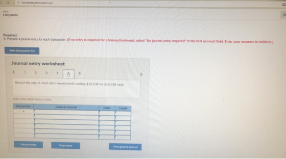 100 points Required 1. Prepare a journal entry for each transaction. (t no entry is required for a transactionlevent, select No journal entry required In the first account field. Enter your answers in miltions) View transaction list ournal entry worksheet Record the sale of short-term investments costing $19,038 for 19,038 cash Record entry Clear entry View general journal