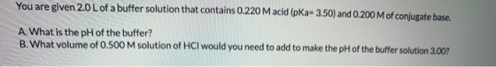You are given 2.0 L of a buffer solution that contains 0.220 M acid (pka- 3.50) and 0.200 M of conjugate base. A. What is the