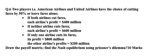 Q.6 Two players i.e. American Airlines and United Airlines have the choice of cutting fares by 50% or leave fares alone; - If both airlines cut fares., each airlines profit $400 million If neither airline cuts fares, each airlines profit S600 million If only one airline cuts its fares, its profit $800 million the other airlines profits $200 million Draw the payoff matrix; find the Nash equilibrium using prisoners dilemma?10 Marks