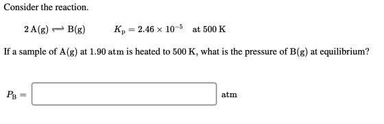 Consider the reaction. 2 A(g) – B(g) Kp = 2.46 x 10-5 at 500 K If a sample of A(g) at 1.90 atm is heated to 500 K, what is th