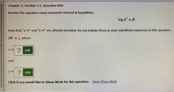 Chapter 7, Section 7.1, Question 004 Rewrite the equation using exponents instead of logarithms. log A? = B Note that x = a