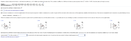 Suppose doctor measuree the he ht, and head ircumfere o 11 children anc ob ains the data below The corelat on c em ent ie 0.896 and the less18 a es reareeeis lire is 0 2 2 + 11.872 Сото 1 te parts a throu eo 27.75 25.5 26.75 25.25 29 26.75 26 28.75 27 27 27 Height, x Head Circumference, y 17,5 16,9 17,2 17.1 17 172 17.1 17.4 17,3 17.4 17.4 (a) Compute the ocecient or detenminaion, R R2-D%(Round to one oornal piece ฮ..dec.) b Gona eres dua piot o enty he equirements o lhe less squares regression model. Aresiduel piol is a sce 1er cieg am ₩ith the escaals the vert al axia 6nd the e len o y var able on the honzontel a Ree duals e e m uted to each observa5on using the t lowing ormue. resicusl observed y precicted y y-y whie the residua s can be ondロy uang the ranrssıon cquation 1 ar the prcdcted va ues o v and then p onec by hanc, t s gcncral easier to usc chnology to roducc a residual plat dro y TOT thn data set. hoase te oorrect graph bclow. A. C. D. a, (с 1 er ret e cce ent of deler na on an oorn ent on he a e uscy o e ineer moce r a poto residuals 8gainst he explanato ver able 8 0 S 9 Gecen be patern auch es a curve, che he explanatory and response ver able may no be neer y elaled. Approximately | | % of the variation n (Round Lo one decirlal plece ษ8 needed.} ▼ | is exalained byth, least-squares mgresson madal. Accornirg to the renual plot. tha linaar modal appears to be