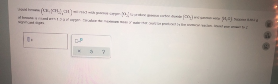 Liquid hexane (CH,(CH).CH3) will react with gaseous oxygen (0,) to produce gaseous carbon diaxide (CO) and gaseous water (H,O