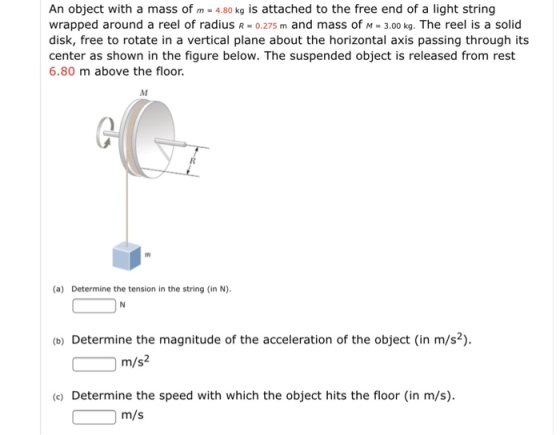 An object with a mass of m - 4.80 kg is attached to the free end of a light string wrapped around a reel of radius R - 0.275 m and mass of M 3.00 kg. The reel is a solid disk, free to rotate in a vertical plane about the horizontal axis passing through its center as shown in the figure below. The suspended object is released from rest 6.80 m above the floor. (a) Determine the tension in the string (in N). (b) Determine the magnitude of the acceleration of the object (in m/s2). m/s2 (e) Determine the speed with which the object hits the floor (in m/s). m/s