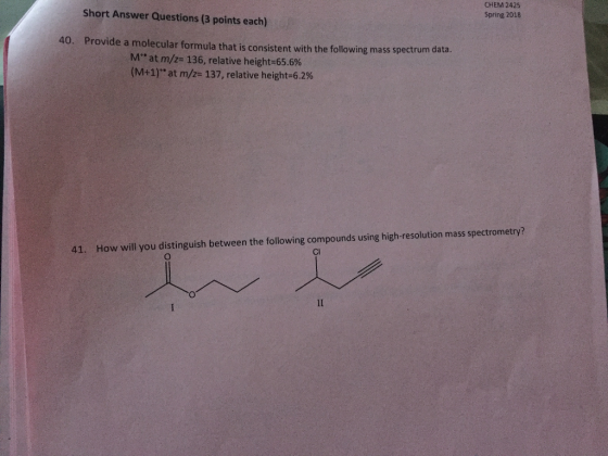 Short Answer Questions (3 points each) CHEM 2425 Spring 2018 40. Provide a molecular formula that is consistent with the following mass spectrum data Mat m/z 136, relative height 65.6% (M+1) at m/z 137, relative height 6.2% 41. How will you distinguish between the following compounds using high-resolution mass spectrometry? Cl
