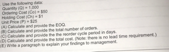 Use the following data: Quantity (Q) 1,000 Ordering Cost (Co)-$50 Holding Cost (Ch) $1 Unit Price (P) $25 (A) Calculate and provide the EOQ. (B) Calculate and provide the total number of orders. (C) Calculate and provide the the reorder cycle period in days. (D) Calculate and provide the total cost. (Note: there is no lead time requirement.) (E) Write a paragraph to explain your findings to management.