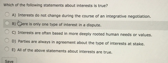 Which of the following statements about interests is true? 0 A) Interests do not change during the course of an integrative negotiation. B) Were is only one type of interest in a dispute. C) Interests are often based in more deeply rooted human needs or values. D) Parties are always in agreement about the type of interests at stake. 0 E) All of the above statements about interests are true. Save