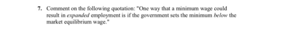 7. Comment on the following quotation: One way that a minimum wage could result in expanded employment is if the government sets the minimum below the market equilibrium wage.