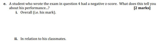 e. A student who wrote the exam in question 4 had a negative z-score. What does this tell you about his performance..? [2 mar