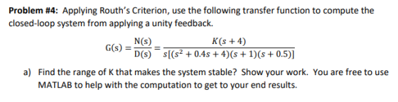Problem #4: Applying Rouths Criterion, use the following transfer function to compute the closed-loop system from applying a unity feedback. K(s +4) Gis)- NS D(s) (s+0.4s+4)(s+1)s + 0.5)] a) Find the range of K that makes the system stable? Show your work. You are free to use MATLAB to help with the computation to get to your end results.