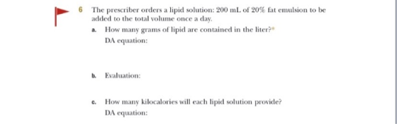 The prescriber orders a lipid solution: 200 mL of 20% fat emulsion to be added to the total volume once a day. a. How many gr