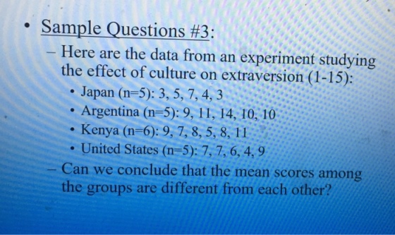 . Sample Ouestions #3: Here are the data from an experiment studying the effect of culture on extraversion (1-15) . Japan (n-5): 3, 5, 7,4, 3 Argentina (n-5): 9, 11, 14, 10, 10 . Kenya (n-6):9,7,8,5,8, 11 United States (n-5): 7,7,6,4,9 Can we conclude that the mean scores among the groups are different from each other?