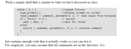 Write a simple shell that is similar to what we have discussed in class, while (1) f //repeat forever //display prompt on screen type prompt read command command parameters ead input from terminal if fork 0 parent wait LL //wait for child else execve command, parameters 0 execute command but contains enough code that it actually works so you can test it For simplicity, you may assume that all commands are in the directory /bin.