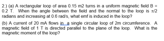 2.) (a) A rectangular loop of area 0.15 m2 turns in a uniform magnetic field B- 0.2 T. When the angle between the field and the normal to the loop is ?/2 radians and increasing at 0.6 rad/s, what emf is induced in the loop? (b) A current of 20 mA flows ina single circular loop of 2m circumference. A magnetic field of 1 T is directed parallel to the plane of the loop. What is the magnetic moment of the loop?
