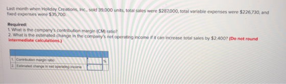 Last month when Holiday Creations, Inc., sold 39,000 units, total sales were $287,000, total variable expenses were $226,730,