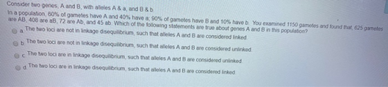 Consider two genes A and B with alleles A & a, and B&b In a population, 60% of gametes have A and 40% have a: 90% of gametes