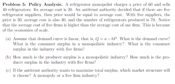 Problem 5: Policy Analysis. A refrigerator monopolist charges a price of 60 and sells 40 refrigerators. Its average cost is 20. An antitrust authority decided that if there are five refrigerator suppliers, then price would be equal to average cost. With five suppliers, the price is 30, average cost is also 30, and the number of refrigerators produced is 70. Notice that the average cost of five firms is higher than the average cost of one firm. This is because of the economies of scale. (a) Assume that demand curve is linear, that is, -a - bP. What is the demand curve? What is the consumer surplus in a monopolistic industry? What is the consumer surplus in the industry with five firms? ducer surplus in the industry with five firms? it choose? A monopoly or a five firm industry? (b) How much is the producer surplus is a monopolistic industry? How much is the pro- (c) If the antitrust authority wants to maximize total surplus, which market structure will