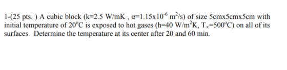 1425 pts.) A cubic block (k-2.5 W/mK , α-1.15x106 m2/s) of size 5cmx5cmx5cm with initial temperature of 20°C is exposed to hot gases (h-40 W/mK, T-500°C) on all of its surfaces. Determine the temperature at its center after 20 and 60 min.
