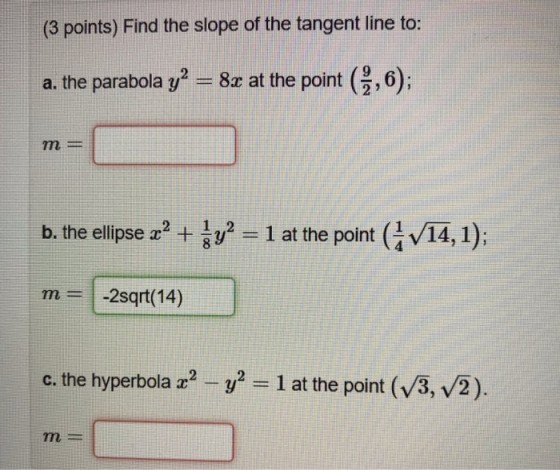 (3 points) Find the slope of the tangent line to: a. the parabola y2 = 8c at the point (9,6); m = b. the ellipse 2? + $y? = 1