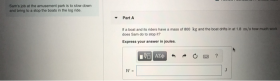Sams job at the amusement park is to slow down and bring to a stop the boats in the log ride. Part A If a boat and its rider