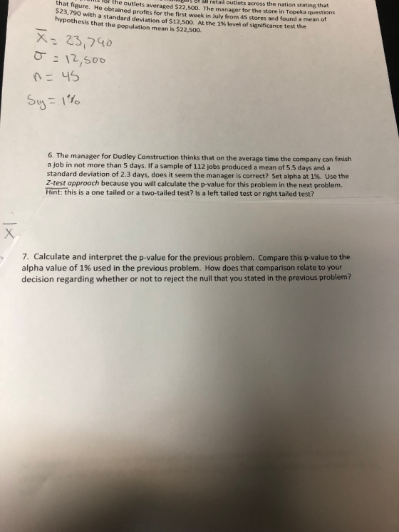 s of t ll retail outlets across the nation stating that e He obtained profits for the first week in July from 45 stores and found a mean of or the outlets averaged $22,50o. The manager for the store in Topeka questions $23, hypothesis that the population mean is $22,500. 790 with a standard deviation of $12,500. At the 1% level of significance test the 6. The manager for Dudley Construction thinks that on the average time the company can finish a job in not more than 5 days. If a sample of 112 jobs produced a mean of 5.5 days and a standard deviation of 2.3 days, does it seem the manager is correct? Set alpha at 1%. Use the Z-test approach because you will calculate the p-value for this problem in the next problem. Hint: this is a one tailed or a two-tailed test? Is a left tailed test or right tailed test? 7, Calculate and interpret the p-value for the previous problem. Compare this p-value to the alpha value of 1% used in the previous problem. How does that comparison relate to your decision regarding whether or not to reject the null that you stated in the previous problem?