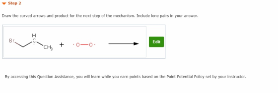 ▼ Step 2 Draw the curved arrows and product for the next step of the mechanism. Include lone pairs in your answer Edit CH + 0-0 By accessing this Question Assistance, you will learn while you earn points based on the Point Potential Policy set by your instructor.
