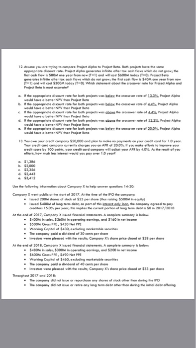 12. Asume you ore trying to compore Project Alphe no Project Beto. Both peojecs hove the some appropriate discount rate. Projedt Alpha generates infinite aher tax cosh flows which do not grow the first cosh flow is $8OM one yeor from now (T 1) ando $600M today (T-O, Project Beto generones infinite after tax eash flows which do not grow the fist cosh Flow is $40M one year from now Project Beta is most acurate o. e appropriate discount rate for both projects was belemわe crossover rate of 12206 Projec, Alpha b. the opproprione disco rene tor both projects wos belete crossover rote of ㅨ, Projec, Alphe e H the appropriate discount rate for bolth projects was aboye the croisover nate of 44% Projed Alphe would have a better NW than Project Beto would have a better NW thon Project Beta would have a better NPV than Projedt Beto e appropriate discount rane for both projects won bele vodd her, o better NPV ton Preieơ Beto e, e crossover rate of 290% Projed Alpha 13. You owe your credit company $50,000 and plan to make no payments on your credie cord for 1.0 year Your ceedit cord company arrently charges youon APR of 20.0% you make enersto-er. your credit score by 100 poin, your credit card company will odhat your APR by 40%. As rese 이 you efforh, how much leis interest would you pay over 1.0 yeor $1,386 b. $2,000 e $2,356 d $2,443 e. 3,412 use the felowing information about Company X to help onswer questions 14.20 Compony X went public ot the tort of 2017, Ar the Sme of the IPO the compony Iwed 200M shares of stock at $25 per share (us rasing $500M in equity) Iwwed $400M of long term deba os port of this jnte rest only loon, the compory ogreed to poy credeor, 15.0% per yeeri this implies tie current portion of long term dei S0m 2017/2018 At the end of 2017, Compony X issued fnendial shatements, A complete summary is below * $400м ī, sales, $260M in operating earning, and $160 in net income $500M Gross PPE, $450 Net PPE . Working Capital of $430, eaduding marketable securities The company paid a dividend of 30 cents per share * Inve9ers were pleased with no reves; Company Xs shoe price closed e, $28 per there Al the end of 2018, Compony X hsued finanoal statements. A complete sunmory h below $48OM in sales, 3300M in operating earnings, and $200 in net Income .$600M Gress PPE, $490 Net PPE Working Copital of $460, excluding marketable securities The compony poid o dividend of 40 cents per shore Inveton were pleased with the results Company Xs share price closed at $33 per hare Throughout 2017 and 2018 The company did not issue or repurchase any shares of stock ofher than during the PO The compony did not issue or retire ony long erm debt other thon during the initial debr offering