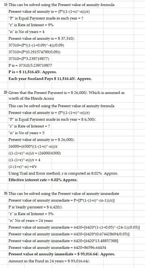 1) This can be solved using the Present value of annuity formula Present value of annuity is-(P(1-(1)-n)/r) P is Equal Payment made in each vear? r is Rate of Interest = 9% n is No of years -4 Present value of annuity is = $ 37,310/ 37310-(P1-(1+0.09)A-4))/0.09) 37310-(P .291574789/0.09)) 37310-(P*3.239719877) P is 37310/3.239719877 P is- S11,516.43/. Approx. Each year Sunland Pays $ 11,516.43/. Approx. 2) Given that the Present Payment is S 26,000/. Which is assumed as worth of the Honds Acura This can be solved using the Present value of annuity formula Present value of annuity is-(P (1-(1+1)-n)/r) P is Equal Payment made in each year S 6,500/ I is Rate of Interest? n is No of years -5 Present value of annuity is $26,000/ 26000 (6500*((1-(1+1)A-n))/r (1-(1+1)-n/- (26000/6500) ((1-(1+r)^-n))/r = 4 (1-(1+r)A-n)-4T Using Trail and Error method, r is computed as 8.02% Approx. Effective interest rate-8.02% Approx. 3) This can be solved using the Present value of annuity immediate Present value of annuity immediate P+[P1-(1)A-(n-1))/r)] P is Yearly payment -S 6,420/ r is Rate of Interest 590 n No of years 24 years Present value of annuity immediate 6420+[6420(1-(1+0.05)A-(24-1))/0.05)] Present value of annuity immediate 6420+(6420*(0.674428694/0.05)] Present value of annuity immediate 6420+[6420 13.48857388] Present value of annuity immediate 6420+86596.64434 Present value of annuity immediate -S 93,016.64/. Approx. Amount in the Fund in 24 years- $93,016.64/