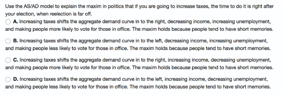 Use the AS/AD model to explain the maxim in politics that if you are going to increase taxes, the time to do it is right after your election, when reelection is far off. A. Increasing taxes shifts the aggregate demand curve in to the right, decreasing income, increasing unemployment, and making people more likely to vote for those in office. The maxim holds because people tend to have short memories. B. Increasing taxes shifts the aggregate demand curve in to the left, decreasing income, increasing unemployment, and making people less likely to vote for those in office. The maxim holds because people tend to have short memories. C. Increasing taxes shifts the aggregate demand curve in to the right, increasing income, decreasing unemployment, and making people more likely to vote for those in office. The maxim holds because people tend to have short memories D. Increasing taxes shifts the aggregate demand curve in to the left, increasing income, decreasing unemployment, and making people less likely to vote for those in office. The maxim holds because people tend to have short memories.