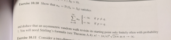 0) c 10.10 Show that un = P(S,-So) satisfies un adeduce that an asymmetric random walk revisits its starting point only finitely often w a will need Stirlings formula (see TheoremA 4): n (n/e) /2π n as n You Exercise 10.11 Consider a two-dimo