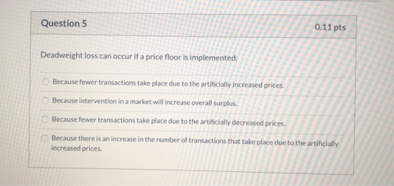 Question 5 0.11 pts Deadweight loss can occur if a price floor is implemented: Because fewer transactions take place due to t