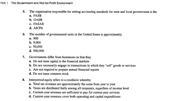 TER 1 The Government and Not-for-Profit Environment 5. The organization responsible for setting accounting standards for state and local governments is the a. FASB b. GASB c. FASAB d. AICPA 6. The number of governmental units in the United States is approximately a. 900 b. 9,000 с. 90,056 d. 900,000 7. Governments differ from businesses in that they a. Do not raise capital in the financial markets b. Do not necessarily engage in transactions in which they sell goods or services c. Are not required to prepare annual financial reports d. Do not issue common stock 8. Interperiod equity refers to a condition whereby a. Total tax revenues b. Taxes are distributed fairly among all taxpayers, regardless of income level c. Current-year revenues are sufficient to pay for current-year services d. Current-year revenues cover both operating and capital expenditures are approximately the same from year to year