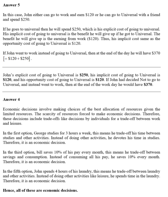 Answer 5 In this case, John either can go to work and earn $120 or he can go to Universal with a friend and spend $250. If he goes to universal then he will spend $250, which is his explicit cost of going to universal. His implicit cost of going to universal is the benefit he will give up if he got to Universal. The benefit he will give up is the earning from work ($120). Thus, his implicit cost same as the opportunity cost of going to Universal is $120 If John went to work instead of going to Universal, then at the end of the day he will have $370 $120+ $250] Johns explicit cost of going to Universal is S250, his implicit cost of going to Universal is S120, and his opportunity cost of going to Universal is $120. If John had decided Not to go to Universal, and instead went to work, then at the end of the work day he would have S370. Answer 4 Economic decisions involve making choices of the best allocation of resources given the limited resources. The scarcity of resources forced to make economic decisions. Therefore, these decisions include trade-offs like decisions by individuals for a trade-off between work and leisure. In the first option, George studies for 3 hours a week, this means he trade-off his time between studies and other activities. Instead of doing other activities, he devotes his time in studies Therefore, it is an economic decision. In the third option, bill saves 10% of his pay every month, this means he trade-off between savings and consumption. Instead of consuming all his pay, he saves 10% every month. Therefore, it is an economic decision. In the fifth option, John spends 4 hours of his laundry, this means he trade-off between laundry and other activities. Instead of doing other activities like leisure, he spends time in the laundry. Therefore, it is an economic decision. Hence, all of these are economic decisions.
