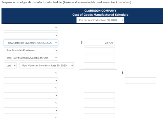 Prepare a cost of goods manufactured schedule. (Assume all raw materials used were direct materials.) CLARKSON COMPANY Cost o