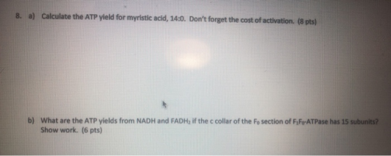 8. a) Calculate the ATP yield for myristic acid, 14:0. Dont forget the cost of activation. (8 pts) b) What are the ATP yield