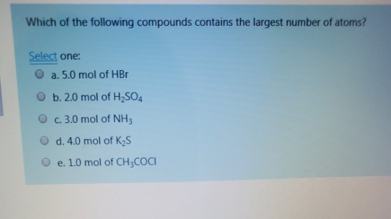 Which of the following compounds contains the largest number of atoms? Select one: O a. 5.0 mol of HBr b.2.0 mol of H2SO4 O c