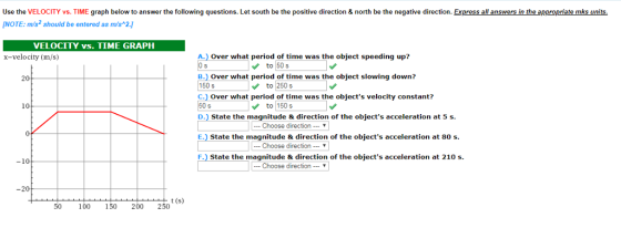 Use the VELOCITY vs. TIME graph below to answer the following questions. Let south be the positive direction & north be the negative direction. Express all answers in the appropriate mks units. NOTE:m/s2 should be entered as m/s 2. VELOCITY vs. TIME GRAPH A.) Over what period of time was the object speeding up? B.) Over what period of time was the object slowing down? C. Over what period of time was the objects velocity constant? D.) State the magnitude &direction of the objects acceleration at 5 s E. State the magnitude & direction of the objects acceleration at 80 s. F. State the magnitude & direction of the objects acceleration at 210 s x-velocity (m/s) to 50s 20 150sto 250s 150 s 10 to 150 s Choose direction-▼ -Choose directionT -10 | Choose direction … ▼ -20 t (s) 50 100 150 200 250