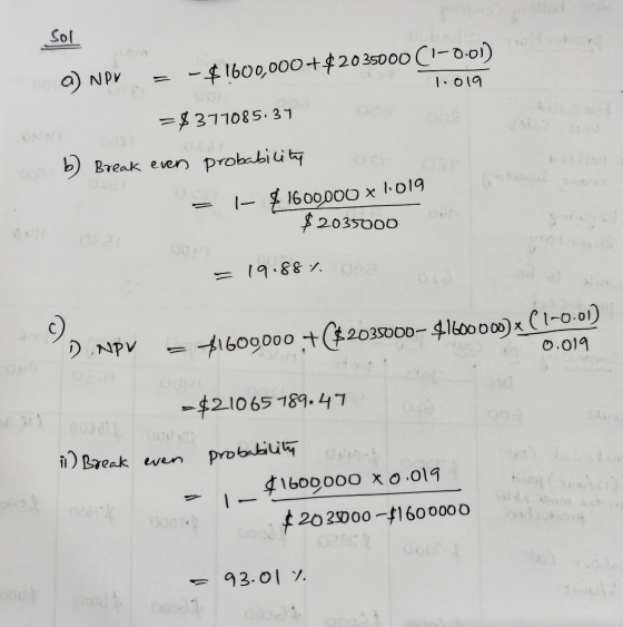 /مک a) NPV = -$1600,000+$2035000 (-0.01) 1.019 =$377085.34 b) Break even probability = |- $1600000 x 1.019 $2035000 = 19.887.