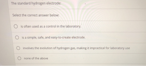 The standard hydrogen electrode: Select the correct answer below O is often used as a control in the laboratory O is a simple, safe, and easy-to-create electrode. O involves the evolution of hydrogen gas, making it impractical for laboratory use O none of the above