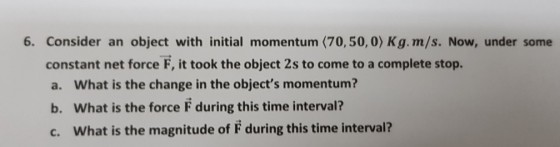 6. Consider an object with initial momentum (70,50,0) Kg.m/s. Now, under some constant net force F, it took the object 2s to come to a complete stop. a. What is the change in the objects momentum? b. What is the force F during this time interval? c. What is the magnitude of F during this time interval?